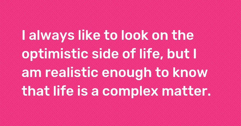 I always like to look on the optimistic side of life, but I am realistic enough to know that life is a complex matter.