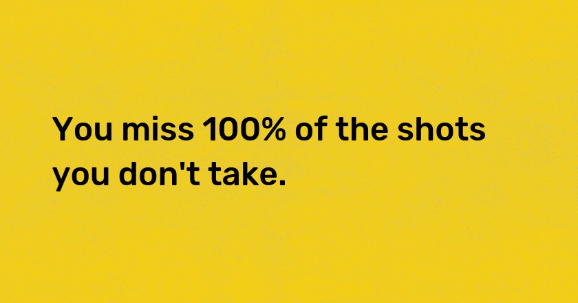 You miss 100% of the shots you don't take.