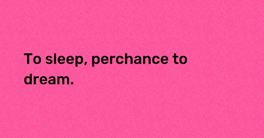 To sleep, perchance to dream.