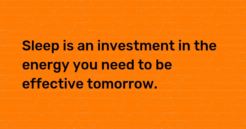 Sleep is an investment in the energy you need to be effective tomorrow.