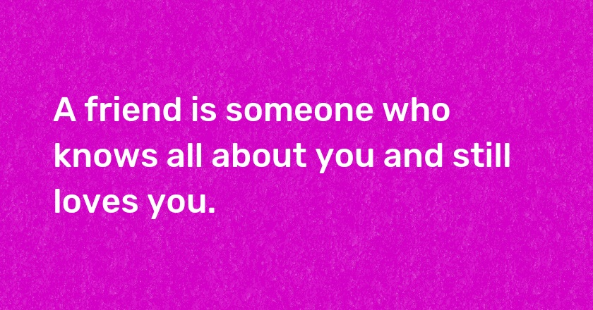 A friend is someone who knows all about you and still loves you.