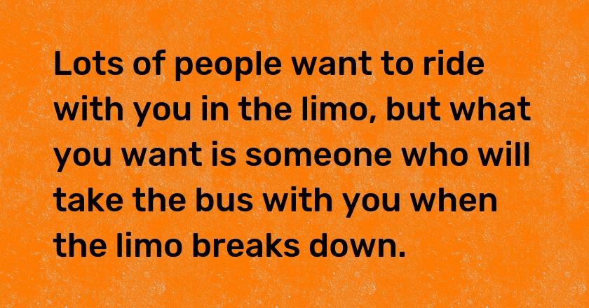 Lots of people want to ride with you in the limo, but what you want is someone who will take the bus with you when the limo breaks down.