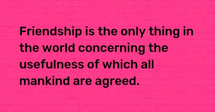 Friendship is the only thing in the world concerning the usefulness of which all mankind are agreed.