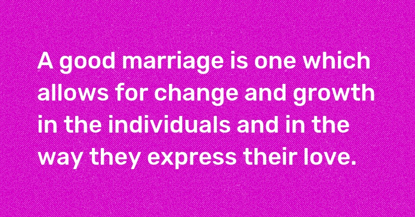 A good marriage is one which allows for change and growth in the individuals and in the way they express their love.