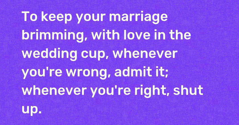 To keep your marriage brimming, with love in the wedding cup, whenever you're wrong, admit it; whenever you're right, shut up.