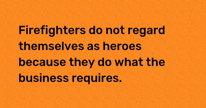 Firefighters do not regard themselves as heroes because they do what the business requires.