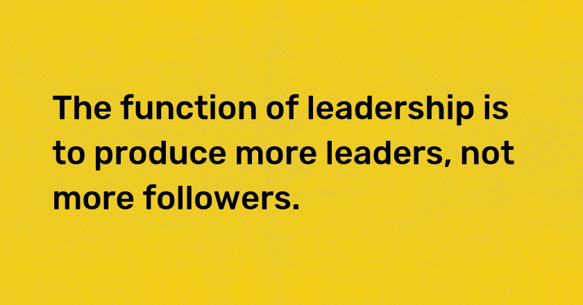 The function of leadership is to produce more leaders, not more followers.