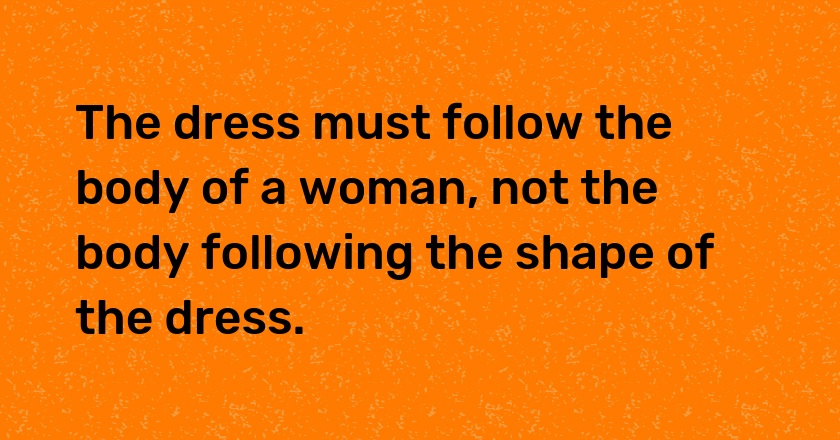 The dress must follow the body of a woman, not the body following the shape of the dress.