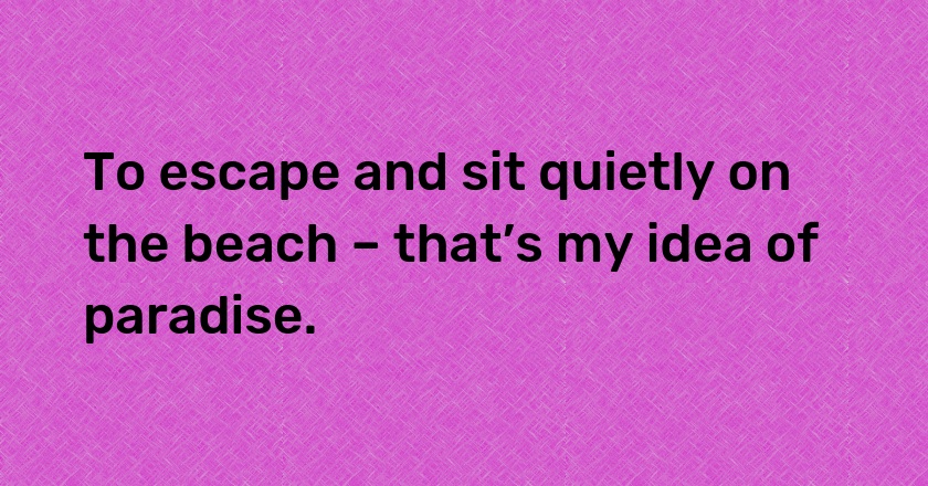 To escape and sit quietly on the beach – that’s my idea of paradise.