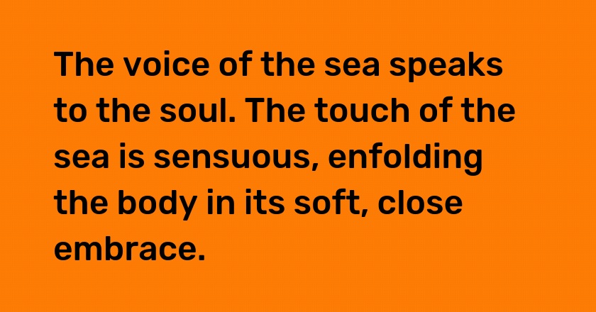 The voice of the sea speaks to the soul. The touch of the sea is sensuous, enfolding the body in its soft, close embrace.