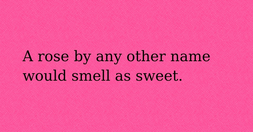 A rose by any other name would smell as sweet.