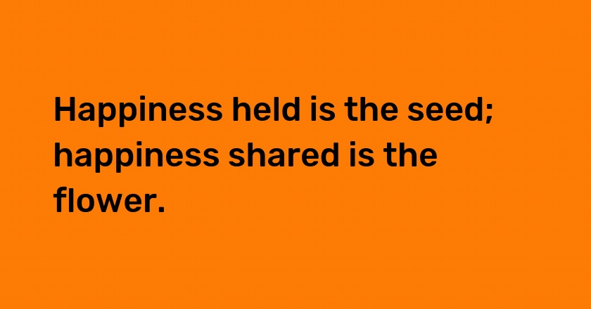 Happiness held is the seed; happiness shared is the flower.