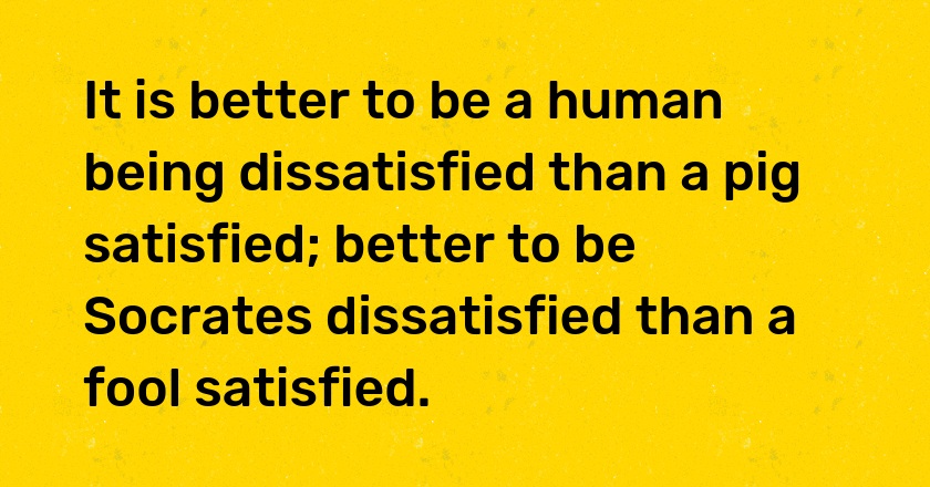 It is better to be a human being dissatisfied than a pig satisfied; better to be Socrates dissatisfied than a fool satisfied.