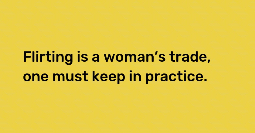 Flirting is a woman’s trade, one must keep in practice.