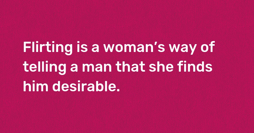 Flirting is a woman’s way of telling a man that she finds him desirable.