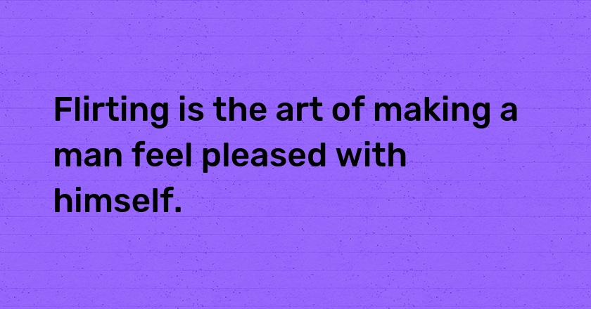 Flirting is the art of making a man feel pleased with himself.