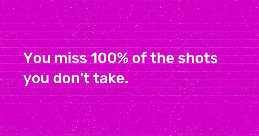 You miss 100% of the shots you don't take.