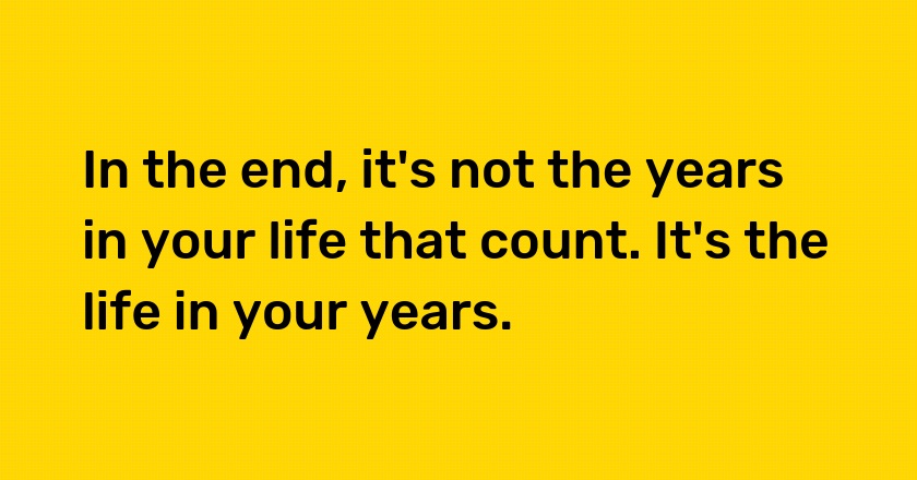 In the end, it's not the years in your life that count. It's the life in your years.