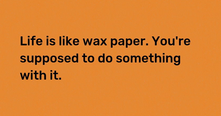 Life is like wax paper. You're supposed to do something with it.