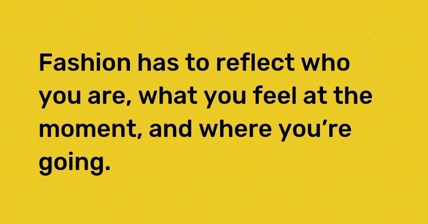 Fashion has to reflect who you are, what you feel at the moment, and where you’re going.