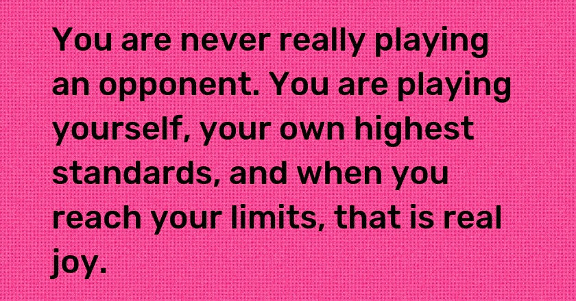 You are never really playing an opponent. You are playing yourself, your own highest standards, and when you reach your limits, that is real joy.