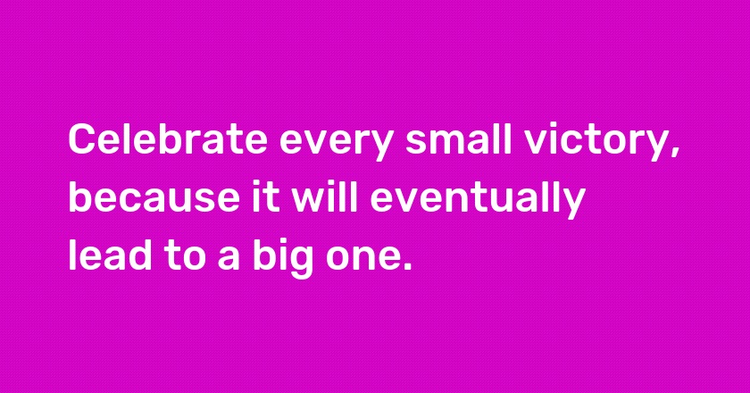 Celebrate every small victory, because it will eventually lead to a big one.