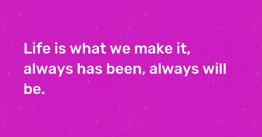 Life is what we make it, always has been, always will be.