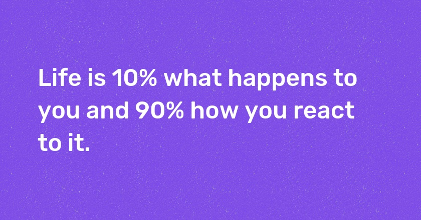 Life is 10% what happens to you and 90% how you react to it.