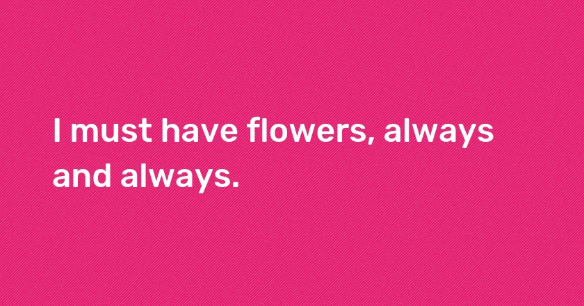 I must have flowers, always and always.