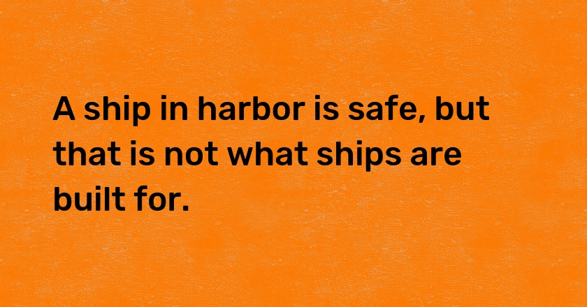 A ship in harbor is safe, but that is not what ships are built for.