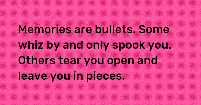 Memories are bullets. Some whiz by and only spook you. Others tear you open and leave you in pieces.