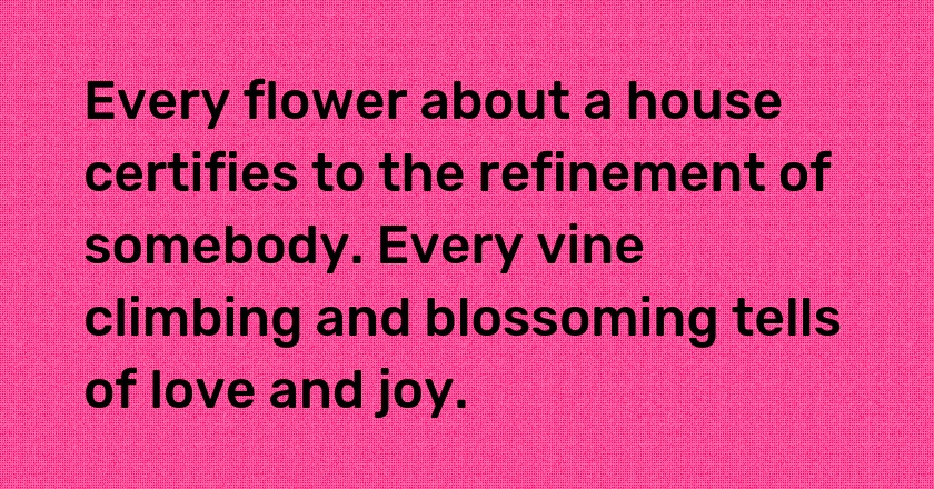 Every flower about a house certifies to the refinement of somebody. Every vine climbing and blossoming tells of love and joy.