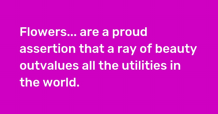 Flowers... are a proud assertion that a ray of beauty outvalues all the utilities in the world.