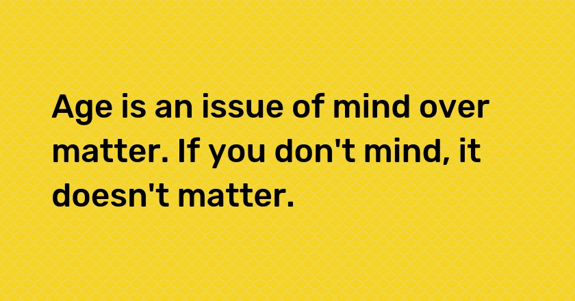 Age is an issue of mind over matter. If you don't mind, it doesn't matter.