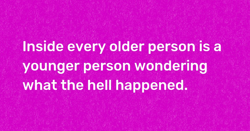 Inside every older person is a younger person wondering what the hell happened.