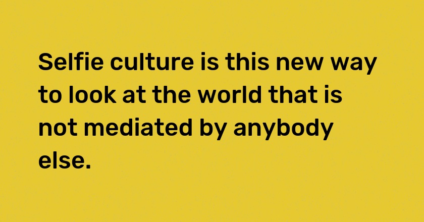 Selfie culture is this new way to look at the world that is not mediated by anybody else.