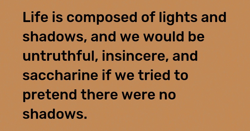 Life is composed of lights and shadows, and we would be untruthful, insincere, and saccharine if we tried to pretend there were no shadows.