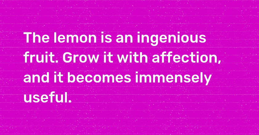 The lemon is an ingenious fruit. Grow it with affection, and it becomes immensely useful.