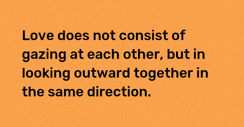 Love does not consist of gazing at each other, but in looking outward together in the same direction.