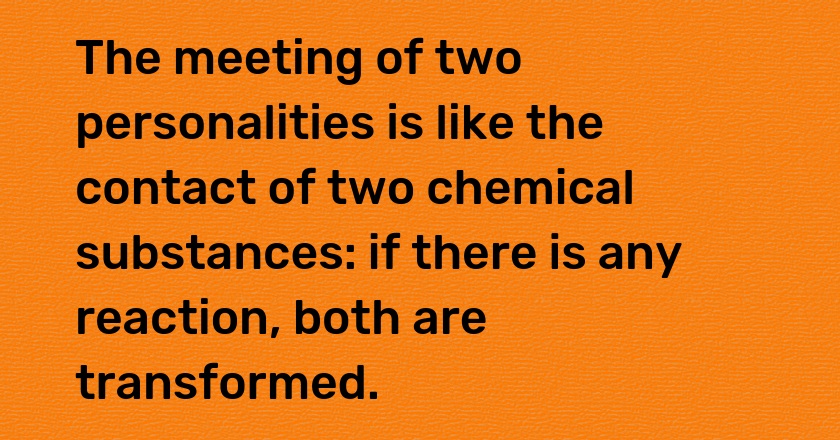 The meeting of two personalities is like the contact of two chemical substances: if there is any reaction, both are transformed.