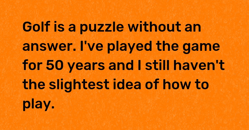 Golf is a puzzle without an answer. I've played the game for 50 years and I still haven't the slightest idea of how to play.