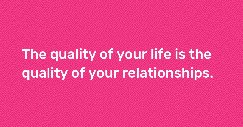 The quality of your life is the quality of your relationships.