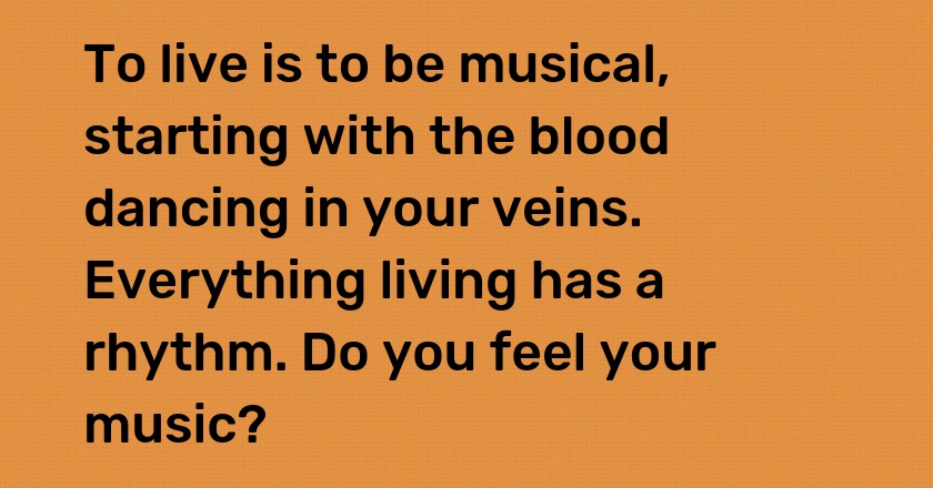 To live is to be musical, starting with the blood dancing in your veins. Everything living has a rhythm. Do you feel your music?