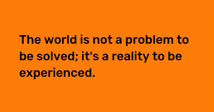 The world is not a problem to be solved; it's a reality to be experienced.