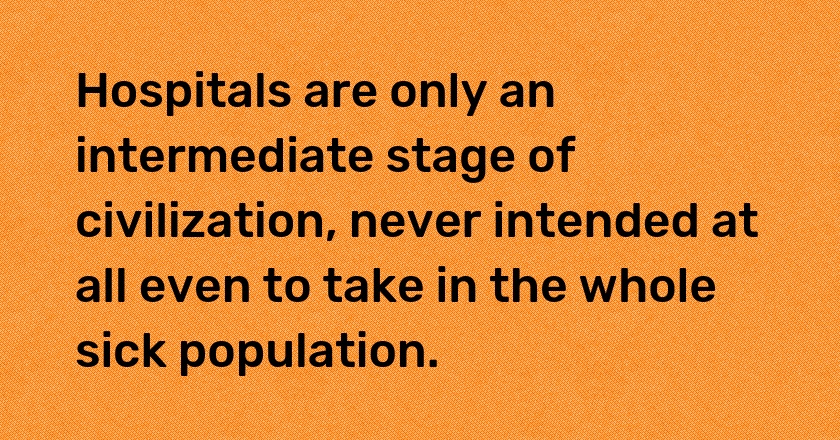 Hospitals are only an intermediate stage of civilization, never intended at all even to take in the whole sick population.