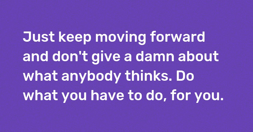 Just keep moving forward and don't give a damn about what anybody thinks. Do what you have to do, for you.