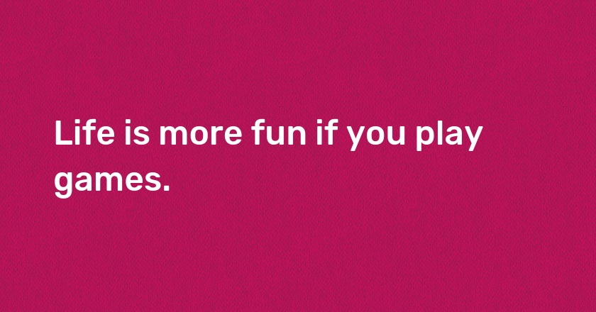 Life is more fun if you play games.