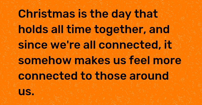 Christmas is the day that holds all time together, and since we're all connected, it somehow makes us feel more connected to those around us.