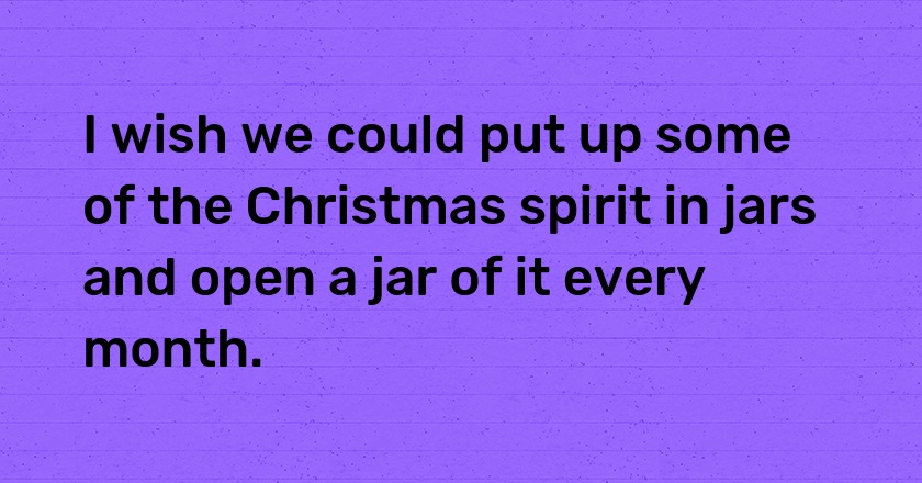 I wish we could put up some of the Christmas spirit in jars and open a jar of it every month.