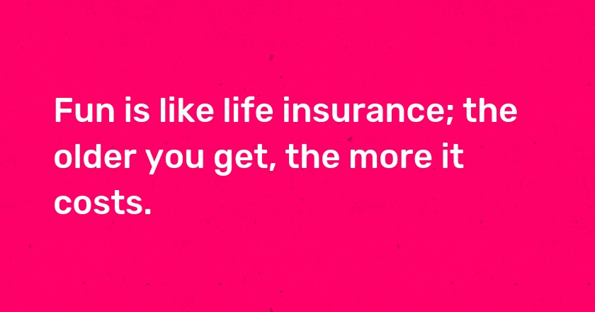 Fun is like life insurance; the older you get, the more it costs.